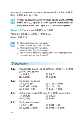 лировать правило деления десятичной дроби на 0,1;
0,01; 0,001 и т. д. Итак,
чтобы разделить десятичную дробь на 0,1; 0,01;
0,001 и т. д., нужно в этой дроби перенести за
пятую на один, два, три и т. д. знаков вправо.
Пример 2. Разделить 93,121 на 0,0001.
Решение. 93,121 : 0,0001 = 931 210.
Ответ: 931 210.
1. Как разделить десятичную дробь:
а) на 10; б) на 100; в) на 1 000 000?
2. Как разделить десятичную дробь:
а) на 0,1; б) на 0,01; в) на 0,00001?
3. Как изменится десятичная дробь, если в ней перенести запя
тую влево на 1, на 3, на 5 знаков?
Упражнения
4.1.° Разделите на а) 10; б) 100; в) 1000; г) 10 000;
д) 100 000 дробь:
1) 126,8; 2) 84,01;
3) 0,791; 4) 0,603.
4.2.° Найдите частное:
1) 0,45 : 10; 2) 4,33 : 1000;
3) 92,07 : 1000; 4) 4,24 : 100;
5) 0,055 : 100; 6) 0,58 : 1000.
4.3.° Уменьшите а) в 100 раз; б) в 1000 раз дробь:
1) 562,8; 2) 26,73;
3) 0,048; 4) 0,991.
4.4.° Найдите частное:
1) 0,01 : 10; 2) 0,01 : 100;
3) 0,001 : 1000; 4) 0,01 : 10 000.
86
 