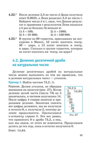 4.22.* После деления 2,3 на число d Даша получила
ответ 0,0023, а Леня разделил 2,3 на число l.
Найдите числа d и l, зная, что Дашин резуль
тат в сравнении с результатом Лени оказался
в h раз а) больше; б) меньше и:
1) h = 100; 2) h = 1000;
3) h = 10 000; 4) h = 100 000.
4.23.* В группе из 80 туристов, приехавших на экс
курсию в Минск, 52 хотят посетить театр,
30 — цирк, а 12 хотят посетить и театр,
и цирк. Сколько в группе туристов, которые
не хотят посетить ни театр, ни цирк?
4.2. Деление десятичной дроби
на натуральное число
Деление десятичных дробей на натуральные
числа можно выполнять по тем же правилам, что
и деление натуральных чисел — уголком.
Пример 1. Найти частное 73,2 : 5.
Решение. Делим уголком, не обращая
внимания на запятую (рис. 27). Когда
деление целой части (числа 73) на 5
закончилось, в частном получилось 14.
После цифры 4 ставим запятую и про
должаем деление. Закончив сносить
все цифры делимого, мы не получили
в остатке 0, а получили 2, поэтому де
ление продолжается. Приписываем
к остатку справа 0. Это все равно,
что приписать 0 к дроби 73,2, а она,
как мы знаем, от этого не изменится. Продолжаем
делить до тех пор, пока в остатке получится 0.
Ответ: 14,64.
89
73,2
14,64
23
20
32
30
20
20
0
-
-
-
-
5
5
Рис. 27
 