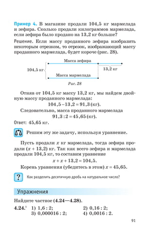 Пример 4. В магазине продали 104,5 кг мармелада
и зефира. Сколько продали килограммов мармелада,
если зефира было продано на 13,2 кг больше?
Решение. Если массу проданного зефира изобразить
некоторым отрезком, то отрезок, изображающий массу
проданного мармелада, будет короче (рис. 28).
Отняв от 104,5 кг массу 13,2 кг, мы найдем двой
ную массу проданного мармелада:
104 5 13 2 91 3, , ,- = (кг).
Следовательно, масса проданного мармелада
91 3 2 45 65, : ,= (кг).
Ответ: 45,65 кг.
Решим эту же задачу, используя уравнение.
Пусть продали х кг мармелада, тогда зефира про
дали (х + 13,2) кг. Так как всего зефира и мармелада
продали 104,5 кг, то составим уравнение
х + х + 13,2 = 104,5.
Корень уравнения (убедитесь в этом) х = 45,65.
Как разделить десятичную дробь на натуральное число?
Упражнения
Найдите частное (4.24—4.28).
4.24.° 1) 1,6 : 2; 2) 0,16 : 2;
3) 0,000016 : 2; 4) 0,0016 : 2.
91
104,5 кг 13,2 кг
Масса зефира
Масса мармелада
Рис. 28
 