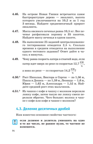 4.46. На острове Новая Гвинея встречается самое
быстрорастущее дерево — эвкалипт, высота
которого увеличивается на 10,2 м за 1 год
3 месяца. Найдите среднемесячный прирост
эвкалипта.
4.47. Масса овсяного печенья равна 10,5 кг. Все пе
ченье расфасовали поровну в 35 пакетов.
Найдите массу печенья в одном пакете.
4.48. На выполнение 25 заданий централизованно
го тестирования отводится 2,5 ч. Сколько
времени в среднем отводится на выполнение
одного тестового задания? Ответ дайте в ча
сах; в минутах.
4.49. Чему равна скорость катера в стоячей воде, если
катер идет вверх по реке со скоростью 12,7
км
ч
,
а вниз по реке — со скоростью 14,2
км
ч
?
4.50.* Рост Николая, Виктора и Сергея — по 1,56 м,
Павла и Дениса — по 1,59 м, Леонида — 1,6 м,
Юрия — 1,62 м, Александра — 1,52 м. Най
дите средний рост этих мальчиков.
4.51.* Из чашки с кофе в чашку с молоком перелили
ложку кофе, затем такую же ложку смеси пе
релили обратно. Чего больше: молока в чаш
ке с кофе или кофе в чашке с молоком?
4.3. Деление десятичных дробей
Нам известно основное свойство частного:
если делимое и делитель умножить на одно
и то же число, не равное нулю, то частное не
изменится.
94
 