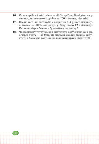 102
16. Сплав срібла і міді містить 40 % срібла. Знайдіть масу
сплаву, якщо в ньому срібла на 200 г менше, ніж міді.
17. Після того як автомобіль витратив 0,4 усього бензину,
а згодом — 50 % залишку, у баку стало 12 л бензину.
Скільки літрів бензину було в баку спочатку?
18. Через першу трубу можна випустити воду з бака за 6 хв,
а через другу — за 9 хв. За скільки хвилин можна випу-
стити з бака всю воду, якщо відкрити крани обох труб?
 