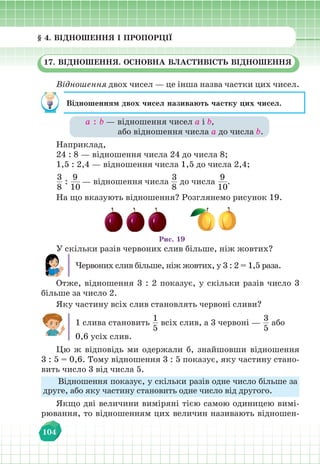 § 4. Відношення і пропорції
104
§ 4. ВІДНОШЕННЯ І ПРОПОРЦІЇ
17. ВІДНОШЕННЯ. ОСНОВНА ВЛАСТИВІСТЬ ВІДНОШЕННЯ
Відношення двох чисел — це інша назва частки цих чисел.
Відношенням двох чисел називають частку цих чисел.
а : b — відношення чисел а і b,
або відношення числа а до числа b.
Наприклад,
24 : 8 — відношення числа 24 до числа 8;
1,5 : 2,4 — відношення числа 1,5 до числа 2,4;
3
8
:
9
10
— відношення числа
3
8
до числа
9
10
.
На що вказують відношення? Розглянемо рисунок 19.
Рис. 19
У скільки разів червоних слив більше, ніж жовтих?
Червоних слив більше, ніж жовтих, у 3 : 2 = 1,5 раза.
Отже, відношення 3 : 2 показує, у скільки разів число 3
більше за число 2.
Яку частину всіх слив становлять червоні сливи?
1 слива становить
1
5
всіх слив, а 3 червоні —
3
5
або
0,6 усіх слив.
Цю ж відповідь ми одержали б, знайшовши відношення
3 : 5 = 0,6. Тому відношення 3 : 5 показує, яку частину стано-
вить число 3 від числа 5.
Відношення показує, у скільки разів одне число більше за
друге, або яку частину становить одне число від другого.
Якщо дві величини виміряні тією самою одиницею вимі-
рювання, то відношенням цих величин називають відношен-
 