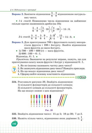 § 4. Відношення і пропорції
106
Вправа 2. Замінити відношення
5
6
:
4
9
відношенням натураль-
них чисел.
1-й спосіб. Помножимо числа відношення на найменше
спільне кратне знаменників дробів (на 18):
5
6
:
4
9
=
5
6
∙ 18 :
4
9
∙ 18 = 15 : 8.
2-й спосіб.
5
6
:
4
9
=
5
6
∙
9
4
=
5 ∙ 9
6 ∙ 4
3
2
=
15
8
= 15 : 8.
Вправа 3. Для приготування 700 г фруктового салату викори-
стали фрукти і 100 г йогурту. Знайти відношення
маси фруктів до маси йогурту.
1) 700 – 100 = 600 (г) — маса фруктів.
2) 600 : 100 = 6 : 1.
Відповідь. 6 : 1.
Примітка. Зважаючи на результат вправи, кажуть, що для
приготування салату взяли фрукти і йогурт у відношенні 6 : 1.
1. Як по-іншому називають частку двох чисел?
2. Як записують відношення двох чисел? Наведіть приклади.
3. На що вказує відношення двох чисел?
4. Сформулюйте основну властивість відношення.
534. Розгляньте рисунок 20. Знайдіть відношення:
1) кількості фломастерів до кількості олівців;
2) кількості олівців до кількості фломастерів.
На що вказує кожне з цих відношень?
Рис. 20
535. Знайдіть відношення чисел: 15 до 5; 10 до 30; 7 до 2.
536. Назвіть кілька чисел, відношення яких дорівнює 2;
1
4
.
 
