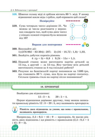 § 4. Відношення і пропорції
110
558. Шматок сплаву міді зі сріблом містить 80 % міді. У якому
відношенні взяли мідь і срібло, щоб отримати цей сплав?
Поміркуйте
559. Сума чотирьох чисел дорівнює 21. Чи
можна ці числа розставити у верши-
нах квадрата так, щоб сума двох чисел
у кінцях кожної сторони була меншою
від 10?
?
?
? ?
Вправи для повторення
560. Виконайте дії:
1) (376 002 – 83 304) : 207;		 2) (16 – 18,72 : 1,8) ∙ 1,03.
561. Знайдіть добуток коренів рівнянь
4 : (у + 5) = 0,8 і 9,24 – 15х = 1,5.
562. Перший станок може виготовити партію деталей за
15 год, а другий — за 12 год. Яку частину всіх деталей
виготовлять станки за 4 год спільної роботи?
563. Рахунок на банківській картці поповнили на 1500 грн,
що становить 30 % суми, яка була на картці спочатку.
Скільки гривень стало на картці після поповнення?
18. ПРОПОРЦІЇ
Знайдемо два відношення:
12 : 3 = 4; 20 : 5 = 4.
Перше відношення дорівнює другому, тому можна записа-
ти правильну рівність 12 : 3 = 20 : 5, яку називають пропорцією.
Рівність двох відношень за умови, що вона є правильною,
називають пропорцією.
Наприклад, 2,5 : 0,5 = 45 : 9 — пропорція, бо маємо рів-
ність двох відношень і ця рівність є правильною (2,5 : 0,5 = 5
і 45 : 9 = 5).
 