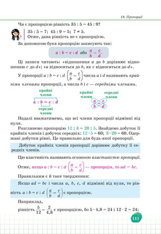 18. Пропорції
111
Чи є пропорцією рівність 35 : 5 = 45 : 9?
35 : 5 = 7; 45 : 9 = 5; 7  5.
Отже, дана рівність не є пропорцією.
За допомогою букв пропорцію записують так:
а : b = c : d або
а
b
=
с
d
.
Ці записи читають: «відношення а до b дорівнює відно-
шенню c до d»; «а відноситься до b, як c відноситься до d».
У пропорції а : b = c : d
а
b
=
с
d
числа а і d називають край-
німи членами пропорції, а числа b і c — середніми членами.
а
b
=
с
d
а : b = c : d
крайні
члени
крайні
члени
середні
члени
середні
члени
Надалі вважатимемо, що всі члени пропорції відмінні від
нуля.
Розглянемо пропорцію 12 : 3 = 20 : 5. Знайдемо добуток її
крайніх членів і добуток середніх: 12 ∙ 5 = 60; 3 ∙ 20 = 60. Одер-
жані добутки рівні. Це правильно для будь-якої пропорції.
Добуток крайніх членів пропорції дорівнює добутку її се-
редніх членів.
Цю властивість називають основною властивістю пропорції.
Отже, якщо а : b = c : d
а
b
=
с
d
— пропорція, то аd = bc.
Правильним є й таке твердження:
Якщо аd = bc і числа а, b, c, d відмінні від нуля, то рів-
ність а : b = c : d
а
b
=
с
d
є пропорцією.
Наприклад,
рівність
5
12
=
2
4,8
є пропорцією, бо 5 ∙ 4,8 = 24 і 12 ∙ 2 = 24;
 