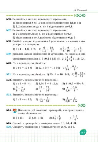 18. Пропорції
113
566. Запишіть у вигляді пропорції твердження:
1) відношення 8 до 10 дорівнює відношенню 12 до 15;
2) 1,2 відноситься до х, як 4 відноситься до 0,8.
567. Запишіть у вигляді пропорції твердження:
1) 24 відноситься до 6, як 2 відноситься до 0,5;
2) відношення а до 3 дорівнює відношенню 6 до 9.
568. Знайдіть задані відношення й установіть, чи можна з них
утворити пропорцію:
1) 6 : 4 і 1,8 : 1,2; 2)
6
1,5
і
18
5
; 3)
3
8
:
9
16
і
4
5
: 1
1
5
.
569. Знайдіть задані відношення й установіть, чи можна з них
утворити пропорцію: 1) 5 : 0,2 і 125 : 5; 2) 2
1
4
:
3
4
і 1,2 : 0,4.
570. Чи є пропорцією рівність:
1) 9 : 6 = 12 : 8; 2) 2,1 : 0,7 = 15 : 6; 3)
2
15
=
0,4
3
?
571. Чи є пропорцією рівність: 1) 25 : 2 = 10 : 0,8; 2)
3
4
=
12
15
?
572. Знайдіть невідомий член пропорції:
1) а : 5 = 8 : 4;		 2) 1,5 : b = 5 : 2,4; 3) 5 : 0,5 = 90 : k;
4)
3
8
=
с
12
;			5)
27
у
=
72
16
;			 6) х
1,6
=
0,5
8
.
573. Знайдіть невідомий член пропорції:
1) 5 : 3 = c : 12;		 2) х
24
=
5
16
; 3)
4
0,3
=
у
4,5
.
574. Запишіть усі можливі пропорції, використовуючи
лише відношення:
1) 6 : 15; 2) 4,8 : 1,6;		 3) 2
1
7
:
5
7
; 		 4)
1,6
4
.
575. Складіть пропорцію з чотирьох чисел 18, 24, 4 і 3.
576. Складіть пропорцію з чотирьох чисел 2, 6, 15 і 5.
 