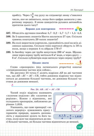 18. Пропорції
115
пробігу. Через 1
3
8
год руху на спідометрі знову з’явилося
число, яке не зміниться, якщо його цифри записати у зво-
ротному порядку. З якою швидкістю рухався автомобіль
протягом цього часу?
Вправи для повторення
587. Обчисліть зручним способом: 5,7 ∙ 3,2 – 5,7 ∙ 1,7 + 1,5 ∙ 4,3.
588. За 5 однакових зошитів Настя заплатила 27 грн. Скільки
гривень коштують 20 таких зошитів?
589. На полі виростили картоплю, урожайність якої на всіх ді-
лянках однакова. Скільки тонн картоплі зберуть із 10 га
поля, якщо з перших 4 га зібрали 170 т?
590. Із басейну через дві труби випустили 280 м3
води. Щохви-
лини через першу трубу витікало 6 м3
води, а через другу —
8 м3
. Скільки кубометрів води витекло через першу трубу?
Цікаво знати
Слово «пропорція» (від латинського proportio) означає
«співвідношення частин між собою».
На рисунку 24 точка С ділить відрізок АВ на дві частини
так, що АВ : АС = АС : СВ, тобто довжина відрізка так відно-
ситься до довжини більшої частини, як довжина більшої ча-
стини до довжини меншої.
А C B
Рис. 24. АВ : АС = АС : СВ
Такий поділ відрізка називають
«золотим поділом» або «золотим пе-
рерізом». Кожне з відношень, які
складають пропорцію, наближено до-
рівнює 1,618.
Уважають, що саме пропорції «зо-
лотого перерізу» зумовлюють красу і
гармонію природи, задають доскона-
лість у відношенні цілого та його ча-
стин, коли ціле так відноситься до сво-
єї більшої частини, як більша частина відноситься до меншої.
а
а b
a + b
a
=
а
b
≈ 1,618
 