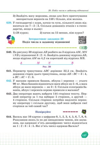 20. Поділ числа в заданому відношенні
127
3) Знайдіть масу морозива, якщо для його приготування
використали вершків на 150 г більше, ніж молока.
639. У господарстві є кури, качки та гуси, кількості яких від-
носяться як 7 : 2 : 3. Скільки домашніх птахів є в госпо-
дарстві, якщо в ньому:
1) 28 курок;				 2) качок на 15 менше, ніж курок?
Інтерактивне завдання 20
Поділ числа в заданому відношенні
640. На рисунку 30 відрізок АВ розбито на 3 відрізки АМ, МN
і NB у відношенні 3 : 2 : 4. Знайдіть довжину відрізка АВ,
якщо відрізок АМ на 4,2 см коротший від відрізка МВ.
Рис. 30
А M N B
641. Периметр трикутника АВС дорівнює 32,5 см. Знайдіть
довжини сторін цього трикутника, якщо АВ : ВС = 3 : 4,
а ВС : АС = 2 : 3.
642. У магазин привезли банани, яблука і персики — усього
90 кг. Маса бананів відноситься маси яблук як 5 : 6, а маса
яблук до маси персиків — як 3 : 2. Скільки кілограмів ба-
нанів, яблук і персиків окремо привезли в магазин?
643. Два оператори мають набрати 144 сторінки тексту. Пер-
ший оператор за 1 год набирає 5 сторінок, а другий —
4 сторінки. Скільки сторінок потрібно виділити першо-
му оператору і скільки другому, щоб вони набрали свої
сторінки за той самий час?
Поміркуйте
644. Василь має 10 карток з цифрами 0, 1, 2, 3, 4, 5, 6, 7, 8, 9.
Розклавши якось їх по дві випадковим чином, він заува-
жив, що одержані п’ять двоцифрових чисел відносяться
як 1 : 2 : 3 : 4 : 5. Які п’ять чисел одержав Василь?
 