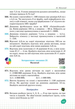 21. Масштаб
133
нює 7,5 см. З якою швидкістю рухався автомобіль, якщо
поїздка тривала 3,75 год?
666. На плані з масштабом 1 : 100 кімната має розміри 6,8 см
4,5 см. Чи вистачить 3 кг фарби, щоб пофарбувати під-
логу в цій кімнаті, якщо для фарбування 1 м2
підлоги ви-
користовувати 100 г фарби?
667. Довжина футбольного поля на НСК «Олімпійський»
(м. Київ) дорівнює 105 м, а ширина — 68 м. Зобразіть це
поле у вигляді прямокутника в масштабі 1 : 2000.
668. Довжина кімнати дорівнює 7,5 м, а ширина — 4,5 м.
Зобразіть кімнату у вигляді прямокутника в масштабі
1 : 150.
669. Відстані 4,8 см на карті відповідає відстань 192 км на
місцевості. Знайдіть відстань між двома містами, якщо
на цій карті відстань між ними дорівнює 5,6 см.
670. Відстань між пунктами А і В дорівнює 6 км, а між пунк-
тами В і С — 4 км. Знайдіть відстань між пунктами А і В
на карті, якщо на ній відстань між пунктами В і С дорів-
нює 3,6 см.
Інтерактивне завдання 21
Масштаб
671. Відстань між двома містами на карті з масштабом
1 : 2 000 000 дорівнює 8 см. Знайдіть відстань між цими
містами на карті з масштабом:
1) 1 : 4 000 000;			 2) 1 : 1 000 000.
672. Висота будинку на плані з масштабом 1 : 150 дорівнює
24 см. На другому плані ця довжина дорівнює 12 см.
Знайдіть масштаб другого плану.
Поміркуйте
673. Богдана розбила числа 1, 2, 3, …, 9 на три групи, по три
числа в кожній. Чи обов’язково знайдеться група, сума
чисел якої більша за 15?
 