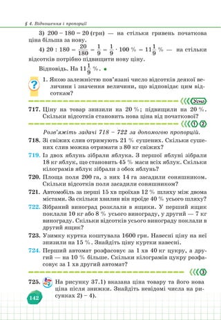 § 4. Відношення і пропорції
142
3) 200 – 180 = 20 (грн) — на стільки гривень початкова
ціна більша за нову.
4) 20 : 180 =
20
180
=
1
9
=
1
9
∙ 100 % = 11
1
9
% — на стільки
відсотків потрібно підвищити нову ціну.
Відповідь. На 11
1
9
%.
1. Якою залежністю пов’язані число відсотків деякої ве-
личини і значення величини, що відповідає цим від-
соткам?
717. Ціну на товар знизили на 20 %; підвищили на 20 %.
Скільки відсотків становить нова ціна від початкової?
2
.
Розв’яжіть задачі 718 – 722 за допомогою пропорцій.
718. Зі свіжих слив отримують 21 % сушених. Скільки суше-
них слив можна отримати з 80 кг свіжих?
719. Із двох яблунь зібрали яблука. З першої яблуні зібрали
18 кг яблук, що становить 45 % маси всіх яблук. Скільки
кілограмів яблук зібрали з обох яблунь?
720. Площа поля 200 га, з них 14 га засадили соняшником.
Скільки відсотків поля засадили соняшником?
721. Автомобіль за перші 15 хв проїхав 12 % шляху між двома
містами. За скільки хвилин він проїде 40 % усього шляху?
722. Зібраний виноград розклали в ящики. У перший ящик
поклали 10 кг або 8 % усього винограду, у другий — 7 кг
винограду. Скільки відсотків усього винограду поклали в
другий ящик?
723. Узимку куртка коштувала 1600 грн. Навесні ціну на неї
знизили на 15 %. Знайдіть ціну куртки навесні.
724. Перший автомат розфасовує за 1 хв 40 кг цукру, а дру-
гий — на 10 % більше. Скільки кілограмів цукру розфа-
совує за 1 хв другий автомат?
725. На рисунку 37.1) вказана ціна товару та його нова
ціна після знижки. Знайдіть невідомі числа на ри-
сунках 2) – 4).
 