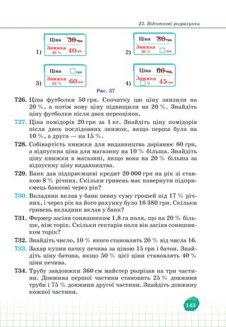 23. Відсоткові розрахунки
143
1) 2)
4)
3)
Рис. 37
726. Ціна футболки 50 грн. Спочатку цю ціну знизили на
20 %, а потім нову ціну підвищили на 20 %. Знайдіть
ціну футболки після двох переоцінок.
727. Ціна помідорів 20 грн за 1 кг. Знайдіть ціну помідорів
після двох послідовних знижок, якщо перша була на
10 %, а друга — на 15 %.
728. Собівартість книжки для видавництва дорівнює 60 грн,
а відпускна ціна для магазину на 10 % більша. Знайдіть
ціну книжки в магазині, якщо вона на 20 % більша за
відпускну ціну видавництва.
729. Банк дав підприємцеві кредит 20 000 грн на рік зі став-
кою 8 % річних. Скільки гривень має повернути підпри-
ємець банкові через рік?
730. Вкладник вклав у банк певну суму грошей під 17 % річ-
них, і через рік на його рахунку було 16 380 грн. Скільки
гривень вкладник вклав у банк?
731. Фермер засіяв соняшником 1,8 га поля, що на 20 % біль-
ше, ніж торік. Скільки гектарів поля він засіяв соняшни-
ком торік?
732. Знайдіть число, 10 % якого становлять 20 % від числа 16.
733. Захар купив пачку печива за ціною 15 грн і батон. Знай-
діть ціну батона, якщо 50 % цієї ціни становлять 40 %
ціни печива.
734. Трубу завдовжки 360 см майстер розрізав на три части-
ни. Довжина першої частини становить 25 % довжини
труби i 75 % довжини другої частини. Знайдіть довжину
кожної частини.
 