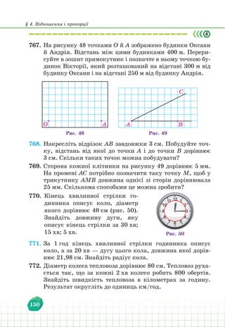 § 4. Відношення і пропорції
150
767. На рисунку 48 точками О й А зображено будинки Оксани
й Андрія. Відстань між цими будинками 400 м. Перери-
суйте в зошит прямокутник і позначте в ньому точкою бу-
динок Вікторії, який розташований на відстані 300 м від
будинку Оксани і на відстані 250 м від будинку Андрія.
Рис. 48
O A
Рис. 49
A В
С
768. Накресліть відрізок AB завдовжки 3 см. Побудуйте точ-
ку, відстань від якої до точки А і до точки В дорівнює
3 см. Скільки таких точок можна побудувати?
769. Сторона кожної клітинки на рисунку 49 дорівнює 5 мм.
На промені AС потрібно позначити таку точку М, щоб у
трикутнику АМВ довжина однієї зі сторін дорівнювала
25 мм. Скількома способами це можна зробити?
770. Кінець хвилинної стрілки го-
динника описує коло, діаметр
якого дорівнює 40 см (рис. 50).
Знайдіть довжину дуги, яку
описує кінець стрілки за 30 хв;
15 хв; 5 хв. Рис. 50
771. За 1 год кінець хвилинної стрілки годинника описує
коло, а за 20 хв — дугу цього кола, довжина якої дорів-
нює 21,98 см. Знайдіть радіус кола.
772. Діаметр колеса тепловоза дорівнює 80 см. Тепловоз руха-
ється так, що за кожні 2 хв колесо робить 800 обертів.
Знайдіть швидкість тепловоза в кілометрах за годину.
Результат округліть до одиниць км/год.
 