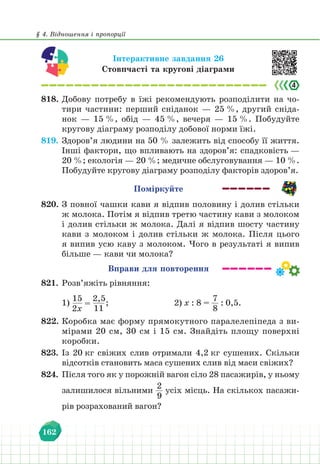 § 4. Відношення і пропорції
162
Інтерактивне завдання 26
Стовпчасті та кругові діаграми
818. Добову потребу в їжі рекомендують розподілити на чо-
тири частини: перший сніданок — 25 %, другий сніда-
нок — 15 %, обід — 45 %, вечеря — 15 %. Побудуйте
кругову діаграму розподілу добової норми їжі.
819. Здоров’я людини на 50 % залежить від способу її життя.
Інші фактори, що впливають на здоров’я: спадковість —
20 %; екологія — 20 %; медичне обслуговування — 10 %.
Побудуйте кругову діаграму розподілу факторів здоров’я.
Поміркуйте
820. З повної чашки кави я відпив половину і долив стільки
ж молока. Потім я відпив третю частину кави з молоком
і долив стільки ж молока. Далі я відпив шосту частину
кави з молоком і долив стільки ж молока. Після цього
я випив усю каву з молоком. Чого в результаті я випив
більше — кави чи молока?
Вправи для повторення
821. Розв’яжіть рівняння:
1)
15
2х
=
2,5
11
;					 2) х : 8 =
7
8
: 0,5.
822. Коробка має форму прямокутного паралелепіпеда з ви-
мірами 20 см, 30 см і 15 см. Знайдіть площу поверхні
коробки.
823. Із 20 кг свіжих слив отримали 4,2 кг сушених. Скільки
відсотків становить маса сушених слив від маси свіжих?
824. Після того як у порожній вагон сіло 28 пасажирів, у ньому
залишилося вільними
2
9
усіх місць. На скількох пасажи-
рів розрахований вагон?
 