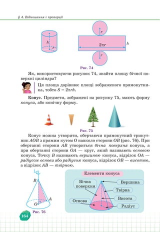 § 4. Відношення і пропорції
164
h h
r
r
2πr
Рис. 74
r
Як, використовуючи рисунок 74, знайти площу бічної по-
верхні циліндра?
Ця площа дорівнює площі зображеного прямокутни-
ка, тобто S = 2πrh.
Конус. Предмети, зображені на рисунку 75, мають форму
конуса, або конічну форму.
Рис. 75
Конус можна утворити, обертаючи прямокутний трикут-
ник АОВ з прямим кутом О навколо сторони ОВ (рис. 76). При
обертанні сторони АВ утвориться бічна поверхня конуса, а
при обертанні сторони ОА — круг, який називають основою
конуса. Точку В називають вершиною конуса, відрізок ОА —
радіусом основи або радіусом конуса, відрізок ОВ — висотою,
а відрізок АВ — твірною.
Елементи конуса
Рис. 76
O
B
A
Бічна
поверхня
Вершина
Висота
Радіус
Твірна
Основа
 