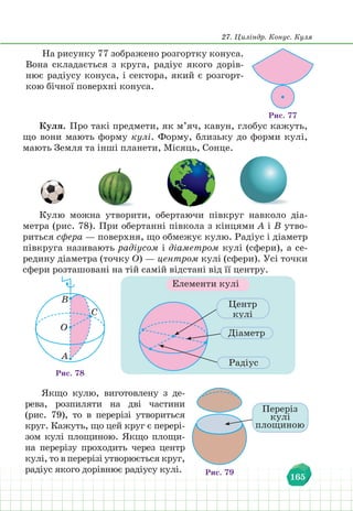 27. Циліндр. Конус. Куля
165
На рисунку 77 зображено розгортку конуса.
Вона складається з круга, радіус якого дорів-
нює радіусу конуса, і сектора, який є розгорт-
кою бічної поверхні конуса.
Рис. 77
Куля. Про такі предмети, як м’яч, кавун, глобус кажуть,
що вони мають форму кулі. Форму, близьку до форми кулі,
мають Земля та інші планети, Місяць, Сонце.
Кулю можна утворити, обертаючи півкруг навколо діа-
метра (рис. 78). При обертанні півкола з кінцями А і В утво-
риться сфера — поверхня, що обмежує кулю. Радіус і діаметр
півкруга називають радіусом і діаметром кулі (сфери), а се-
редину діаметра (точку О) — центром кулі (сфери). Усі точки
сфери розташовані на тій самій відстані від її центру.
Рис. 78
B
O
A
C
Елементи кулі
Центр
кулі
Діаметр
Радіус
Якщо кулю, виготовлену з де-
рева, розпиляти на дві частини
(рис. 79), то в перерізі утвориться
круг. Кажуть, що цей круг є перері-
зом кулі площиною. Якщо площи-
на перерізу проходить через центр
кулі, то в перерізі утворюється круг,
радіус якого дорівнює радіусу кулі.
Переріз
кулі
площиною
Рис. 79
 