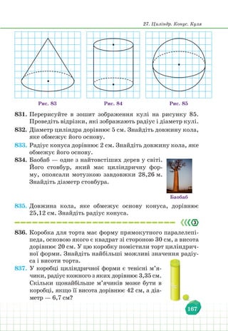 27. Циліндр. Конус. Куля
167
Рис. 84 Рис. 85
Рис. 83
831. Перерисуйте в зошит зображення кулі на рисунку 85.
Проведіть відрізки, які зображають радіус і діаметр кулі.
832. Діаметр циліндра дорівнює 5 см. Знайдіть довжину кола,
яке обмежує його основу.
833. Радіус конуса дорівнює 2 см. Знайдіть довжину кола, яке
обмежує його основу.
834. Баобаб — одне з найтовстіших дерев у світі.
Його стовбур, який має циліндричну фор-
му, опоясали мотузкою завдовжки 28,26 м.
Знайдіть діаметр стовбура.
Баобаб
835. Довжина кола, яке обмежує основу конуса, дорівнює
25,12 см. Знайдіть радіус конуса.
836. Коробка для торта має форму прямокутного паралелепі-
педа, основою якого є квадрат зі стороною 30 см, а висота
дорівнює 20 см. У цю коробку помістили торт циліндрич-
ної форми. Знайдіть найбільші можливі значення радіу-
са і висоти торта.
837. У коробці циліндричної форми є тенісні м’я-
чики, радіус кожного з яких дорівнює 3,35 см.
Скільки щонайбільше м’ячиків може бути в
коробці, якщо її висота дорівнює 42 см, а діа-
метр — 6,7 см?
 