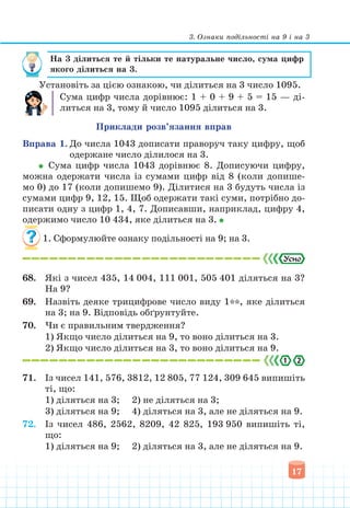 3. Ознаки подільності на 9 і на 3
17
На 3 ділиться те й тільки те натуральне число, сума цифр
якого ділиться на 3.
Установіть за цією ознакою, чи ділиться на 3 число 1095.
Сума цифр числа дорівнює: 1 + 0 + 9 + 5 = 15 — ді-
литься на 3, тому й число 1095 ділиться на 3.
Приклади розв’язання вправ
Вправа 1. До числа 1043 дописати праворуч таку цифру, щоб
одержане число ділилося на 3.
Сума цифр числа 1043 дорівнює 8. Дописуючи цифру,
можна одержати числа із сумами цифр від 8 (коли допише-
мо 0) до 17 (коли допишемо 9). Ділитися на 3 будуть числа із
сумами цифр 9, 12, 15. Щоб одержати такі суми, потрібно до-
писати одну з цифр 1, 4, 7. Дописавши, наприклад, цифру 4,
одержимо число 10 434, яке ділиться на 3.
1. Сформулюйте ознаку подільності на 9; на 3.
68. Які з чисел 435, 14 004, 111 001, 505 401 діляться на 3?
На 9?
69. Назвіть деяке трицифрове число виду 1**, яке ділиться
на 3; на 9. Відповідь обґрунтуйте.
70. Чи є правильним твердження?
1) Якщо число ділиться на 9, то воно ділиться на 3.
2) Якщо число ділиться на 3, то воно ділиться на 9.
71. Із чисел 141, 576, 3812, 12 805, 77 124, 309 645 випишіть
ті, що:
1) діляться на 3; 2) не діляться на 3;
3) діляться на 9; 4) діляться на 3, але не діляться на 9.
72. Із чисел 486, 2562, 8209, 42 825, 193 950 випишіть ті,
що:
1) діляться на 9; 2) діляться на 3, але не діляться на 9.
 
