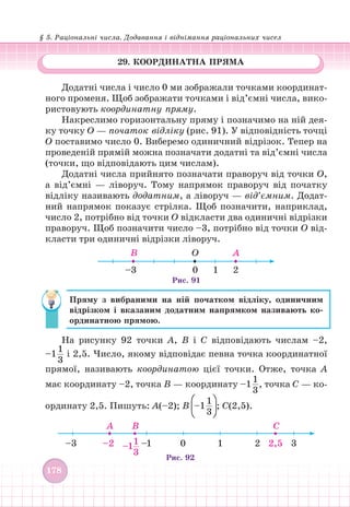 § 5. Раціональні числа. Додавання і віднімання раціональних чисел
178
29. КООРДИНАТНА ПРЯМА
Додатні числа і число 0 ми зображали точками координат-
ного променя. Щоб зображати точками і від’ємні числа, вико-
ристовують координатну пряму.
Накреслимо горизонтальну пряму і позначимо на ній дея-
ку точку О — початок відліку (рис. 91). У відповідність точці
О поставимо число 0. Виберемо одиничний відрізок. Тепер на
проведеній прямій можна позначати додатні та від’ємні числа
(точки, що відповідають цим числам).
Додатні числа прийнято позначати праворуч від точки О,
а від’ємні — ліворуч. Тому напрямок праворуч від початку
відліку називають додатним, а ліворуч — від’ємним. Додат-
ний напрямок показує стрілка. Щоб позначити, наприклад,
число 2, потрібно від точки О відкласти два одиничні відрізки
праворуч. Щоб позначити число –3, потрібно від точки О від-
класти три одиничні відрізки ліворуч.
0
O A
В
2
1
–3
Рис. 91
Пряму з вибраними на ній початком відліку, одиничним
відрізком і вказаним додатним напрямком називають ко-
ординатною прямою.
На рисунку 92 точки А, В і С відповідають числам –2,
–1
1
3
і 2,5. Число, якому відповідає певна точка координатної
прямої, називають координатою цієї точки. Отже, точка А
має координату –2, точка В — координату –1
1
3
, точка С — ко-
ординату 2,5. Пишуть: А(–2); В –1
1
3
; С(2,5).
–3 –2 –1 0 1 2 2,5 3
–1
1
3
A В С
Рис. 92
 