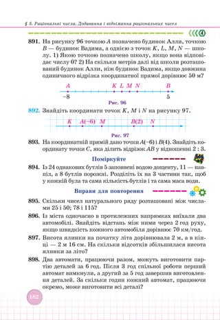 § 5. Раціональні числа. Додавання і віднімання раціональних чисел
182
891. На рисунку 96 точкою А позначено будинок Алли, точкою
В — будинок Вадима, а однією з точок K, L, M, N — шко-
лу. 1) Якою точкою позначено школу, якщо вона відпові-
дає числу 0? 2) На скільки метрів далі від школи розташо-
ваний будинок Алли, ніж будинок Вадима, якщо довжина
одиничного відрізка координатної прямої дорівнює 50 м?
A K L M N B
–8 5
Рис. 96
892. Знайдіть координати точок K, M і N на рисунку 97.
K M N
B(2)
A(–6)
Рис. 97
893. На координатній прямій дано точки А(–6) і В(4). Знайдіть ко-
ординату точки С, яка ділить відрізок АВ у відношенні 2 : 3.
Поміркуйте
894. Із 24 однакових бутлів 5 заповнені водою дощенту, 11 — нав-
піл, а 8 бутлів порожні. Розділіть їх на 3 частини так, щоб
у кожній була та сама кількість бутлів і та сама маса води.
Вправи для повторення
895. Скільки чисел натурального ряду розташовані між числа-
ми 25 і 50; 78 і 115?
896. Із міста одночасно в протилежних напрямках виїхали два
автомобілі. Знайдіть відстань між ними через 2 год руху,
якщо швидкість кожного автомобіля дорівнює 70 км/год.
897. Висота ялинки на початку літа дорівнювала 2 м, а в кін-
ці — 2 м 16 см. На скільки відсотків збільшилася висота
ялинки за літо?
898. Два автомати, працюючи разом, можуть виготовити пар-
тію деталей за 6 год. Після 3 год спільної роботи перший
автомат вимкнули, а другий за 5 год завершив виготовлен-
ня деталей. За скільки годин кожний автомат, працюючи
окремо, може виготовити всі деталі?
 