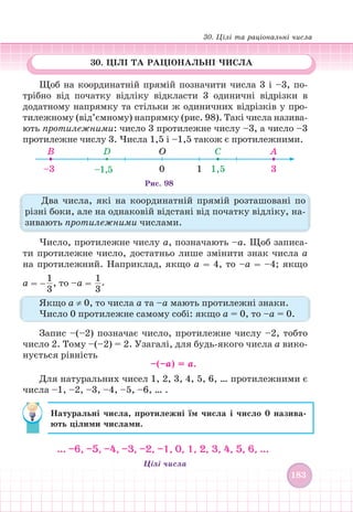 30. Цілі та раціональні числа
183
183
Щоб на координатній прямій позначити числа 3 і –3, по-
трібно від початку відліку відкласти 3 одиничні відрізки в
додатному напрямку та стільки ж одиничних відрізків у про-
тилежному (від’ємному) напрямку (рис. 98). Такі числа назива-
ють протилежними: число 3 протилежне числу –3, а число –3
протилежне числу 3. Числа 1,5 і –1,5 також є протилежними.
–3 0 1 1,5 3
–1,5
В D C
О А
Рис. 98
Два числа, які на координатній прямій розташовані по
різні боки, але на однаковій відстані від початку відліку, на-
зивають протилежними числами.
Число, протилежне числу а, позначають –а. Щоб записа-
ти протилежне число, достатньо лише змінити знак числа а
на протилежний. Наприклад, якщо а = 4, то –а = –4; якщо
а = –
1
3
, то –а =
1
3
.
Якщо а ≠ 0, то числа а та –а мають протилежні знаки.
Число 0 протилежне самому собі: якщо а = 0, то –а = 0.
Запис –(–2) позначає число, протилежне числу –2, тобто
число 2. Тому –(–2) = 2. Узагалі, для будь-якого числа а вико-
нується рівність
–(–а) = а.
Для натуральних чисел 1, 2, 3, 4, 5, 6, … протилежними є
числа –1, –2, –3, –4, –5, –6, … .
Натуральні числа, протилежні їм числа і число 0 назива-
ють цілими числами.
… –6, –5, –4, –3, –2, –1, 0, 1, 2, 3, 4, 5, 6, …
Цілі числа
30. ЦІЛІ ТА РАЦІОНАЛЬНІ ЧИСЛА
 
