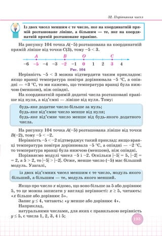 32. Порівняння чисел
193
193
Із двох чисел меншим є те число, яке на координатній пря-
мій розташоване лівіше, а більшим — те, яке на коорди-
натній прямій розташоване правіше.
На рисунку 104 точка А(–5) розташована на координатній
прямій лівіше від точки С(3), тому –5  3.
–4
–5
–6 –3 –2 –1 0 1 2 3 4
Рис. 104
C
O
B
A
Нерівність –5  3 можна підтвердити таким прикладом:
якщо вранці температура повітря дорівнювала –5 °С, а опів­
дні — +3 °С, то ми кажемо, що температура вранці була ниж-
чою (меншою), ніж опівдні.
На координатній прямій додатні числа розташовані праві-
ше від нуля, а від’ємні — лівіше від нуля. Тому:
будь-яке додатне число більше за нуль;
будь-яке від’ємне число менше від нуля;
будь-яке від’ємне число менше від будь-якого додатного
числа.
На рисунку 104 точка А(–5) розташована лівіше від точки
В(–2), тому –5  –2.
Нерівність –5  –2 підтверджує такий приклад: якщо вран-
ці температура повітря дорівнювала –5 °С, а опівдні — –2 °С,
то температура вранці була нижчою (меншою), ніж опівдні.
Порівняємо модулі чисел –5 і –2. Оскільки |–5| = 5, |–2| =
= 2, а 5  2, то |–5|  |–2|. Отже, менше число (–5) має більший
модуль. Узагалі,
із двох від’ємних чисел меншим є те число, модуль якого
більший, а більшим — те, модуль якого менший.
Якщо про число x відомо, що воно більше за 5 або дорівнює
5, то це можна записати у вигляді нерівності: x ≥ 5, читають:
«x більше або дорівнює 5».
Запис y ≤ 4, читають: «у менше або дорівнює 4».
Наприклад,
натуральними числами, для яких є правильною нерівність
y ≤ 5, є числа 1, 2, 3, 4 і 5;
 