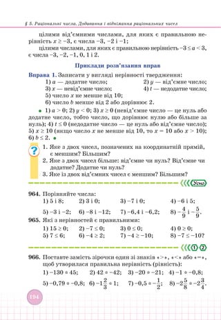§ 5. Раціональні числа. Додавання і віднімання раціональних чисел
194
цілими від’ємними числами, для яких є правильною не-
рівність x ≥ –3, є числа –3, –2 і –1;
цілими числами, для яких є правильною нерівність –3 ≤ a  3,
є числа –3, –2, –1, 0, 1 і 2.
Приклади розв’язання вправ
Вправа 1. Записати у вигляді нерівності твердження:
1) а — додатне число; 			 2) y — від’ємне число;
3) х — невід’ємне число; 		 4) t — недодатне число;
5) число х не менше від 10;
6) число b менше від 2 або дорівнює 2.
1) а  0; 2) y  0; 3) х ≥ 0 (невід’ємне число — це нуль або
додатне число, тобто число, що дорівнює нулю або більше за
нуль); 4) t ≤ 0 (недодатне число — це нуль або від’ємне число);
5) х ≥ 10 (якщо число х не менше від 10, то х = 10 або х  10);
6) b ≤ 2.
1. Яке з двох чисел, позначених на координатній прямій,
є меншим? Більшим?
2. Яке з двох чисел більше: від’ємне чи нуль? Від’ємне чи
додатне? Додатне чи нуль?
3. Яке із двох від’ємних чисел є меншим? Більшим?
964. Порівняйте числа:
1) 5 і 8; 2) 3 і 0; 		 3) –7 і 0; 			 4) –6 і 5;
5) –3 і –2; 6) –8 і –12; 7) –6,4 і –6,2; 8) –  
4
9
і –  
5
9
.
965. Які з нерівностей є правильними:
1) 15 ≥ 0; 2) –7 ≤ 0; 3) 0 ≤ 0;			 4) 0 ≥ 0;
5) 7 ≤ 6; 6) –4 ≥ 2; 7) –4 ≥ –10;		 8) –7 ≤ –10?
2
.
966. Поставте замість зірочки один зі знаків «», «» або «=»,
щоб утворилася правильна нерівність (рівність):
1) –130 * 45;		 2) 42 * –42; 		 3) –20 * –21; 4) –1 * –0,8;
5) –0,79 * –0,8; 6) –1  
2
3 * 1;			 7) –0,5 * –  
1
2
; 8) –2  
5
8 * –2  
3
4
.
 