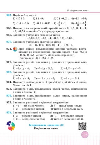 32. Порівняння чисел
195
195
967. Порівняйте числа:
1) –15 і 0;		 2) 8 і –9; 				 3) 0 і –0,01; 4) –12 і –18;
5) –1,6 і –1,5; 6) –0,3 і –0,30;		 7) –  
5
6
і –1;		 8) –1  
1
3
і –1  
1
4
.
968. Позначте на координатній прямій числа 0; 1,5; 3; 4; –4;
–2; –0,5 і запишіть їх у порядку зростання.
969. Запишіть у порядку спадання числа
–0,31; 0,3; –3,1; –4; –3,2; 3,2; –0,03.
970. Запишіть у порядку зростання числа
–10; –15; 0,7; –0,8; 18; –41; –0,9; 12.
971. Між якими послідовними цілими числами розта-
шоване на координатній прямій число: –4,5; –9,01;
–0,25; 0,35? Запишіть відповідні нерівності.
Наприклад: –3  –2,7  –2.
972. Запишіть усі цілі значення y, для яких є правильною не-
рівність:
1) –2  y  4; 2) –3 ≤ y  3,5; 3) –7,2  y ≤ –3.
973. Запишіть усі цілі значення x, для яких є правильною не-
рівність:
1) –3  x  3; 2) –4,2  x ≤ –2; 3) –3 ≤ x  3,5.
974. Позначте на координатній прямій усі цілі від’ємні числа,
більші за –5,1.
975. Запишіть п’ять послідовних цілих чисел, найбільшим
з яких є число –2.
976. Запишіть п’ять послідовних цілих чисел, найменшим
з яких є число –3.
977. Запишіть у вигляді нерівності твердження:
1) –5 — від’ємне число; 		 2) 7 — невід’ємне число;
3) а — недодатне число; 		 4) число b не більше за 7.
978. Запишіть у вигляді нерівності твердження:
1) 3 — додатне число; 		 2) –1 — недодатне число;
3) k — невід’ємне число;		 4) число с не менше від 3.
Інтерактивне завдання 32
Порівняння чисел
 