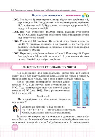 § 5. Раціональні числа. Додавання і віднімання раціональних чисел
208
Вправи для повторення
1060.		 Знайдіть: 1) зменшуване, якщо від’ємник дорівнює 48,
а різниця — 29; 2) від’ємник, якщо зменшуване дорівнює
8,5, а різниця — 3,2; 3) доданок, якщо сума дорівнює 5,6,
а другий доданок — 2,8.
1061. Під час очищення 1800 кг зерна відходи становили
90 кг. Скільки відсотків становить маса очищеного зерна
від початкової маси?
1062.		 У книжці 80 сторінок. За перший день Олена прочита-
ла 30 % сторінок книжки, а за другий — на 8 сторінок
більше. Скільки відсотків сторінок книжки залишилося
прочитати Олені?
1063. Периметр сторінки найменшої копії Конституції Укра-
їни дорівнює 10 см, а її ширина в 1,5 раза менша від дов-
жини. Знайдіть розміри сторінки.
35. ВІДНІМАННЯ РАЦІОНАЛЬНИХ ЧИСЕЛ
Дія віднімання для раціональних чисел має той самий
зміст, що й для натуральних: віднімаючи від числа а число b,
ми шукаємо таке число, яке в сумі з числом b дає число а.
Нехай опівдні температура повітря дорів-
нювала 5 °С, а до вечора вона зменшилася на
8 °С. Тоді температура повітря ввечері дорів-
нювала –3 °С (рис. 108). Тому різницею чисел
5 і 8 є число –3:
5 – 8 = –3.
Як перевірити, чи віднімання виконано
правильно?
Додамо до різниці –3 від’ємник 8:
–3 + 8 = 8 – 3 = 5 — одержали зменшуване.
Отже, віднімання виконано правильно.
Зауважимо, що раніше ми не могли від меншого числа від-
няти більше. Завдяки від’ємним числам таке віднімання стало
можливим: якщо від числа 5 віднімемо число 8, то одержимо
Рис. 108
 