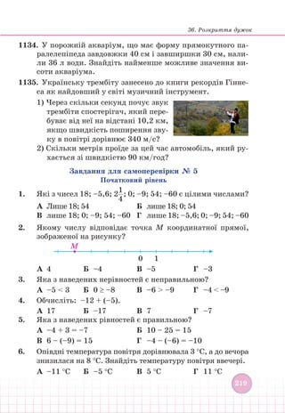 36. Розкриття дужок
219
219
1134. У порожній акваріум, що має форму прямокутного па-
ралелепіпеда завдовжки 40 см і завширшки 30 см, нали-
ли 36 л води. Знайдіть найменше можливе значення ви-
соти акваріума.
1135. Українську трембіту занесено до книги рекордів Гінне-
са як найдовший у світі музичний інструмент.
1) Через скільки секунд почує звук
трембіти спостерігач, який пере-
буває від неї на відстані 10,2 км,
якщо швидкість поширення зву-
ку в повітрі дорівнює 340 м/с?
2) Скільки метрів проїде за цей час автомобіль, який ру-
хається зі швидкістю 90 км/год?
Завдання для самоперевірки № 5
Початковий рівень
1. Які з чисел 18; –5,6; 2
1
4
; 0; –9; 54; –60 є цілими числами?
А Лише 18; 54 				 Б лише 18; 0; 54
В лише 18; 0; –9; 54; –60 Г		 лише 18; –5,6; 0; –9; 54; –60
2. Якому числу відповідає точка М координатної прямої,
зображеної на рисунку?
M
0 1
А 4 Б –4 		 В		 –5			Г –3
3. Яка з наведених нерівностей є неправильною?
А –5  3 Б 0 ≥ –8 В		 –6  –9		 Г –4  –9
4. Обчисліть: –12 + (–5).
А 17 Б –17		 В		 7		 		Г –7
5. Яка з наведених рівностей є правильною?
А –4 + 3 = –7				 Б		 10 – 25 = 15
В 6 – (–9) = 15				 Г		 –4 – (–6) = –10
6. Опівдні температура повітря дорівнювала 3 °С, а до вечора
знизилася на 8 °С. Знайдіть температуру повітря ввечері.
А –11 °С Б –5 °С		 В		 5 °С			Г 11 °С
 