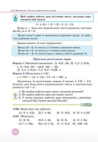 § 6. Множення і ділення раціональних чисел
222
Щоб знайти добуток двох від’ємних чисел, достатньо пере­
множити їхні модулі.
–5 ∙ (–3) = |–5| ∙ |–3| = 5 ∙ 3 = 15.
Якщо а — будь-яке раціональне число (додатне, від’ємне
або 0), то а ∙ 0 = 0.
Якщо хоча б один із множників дорівнює нулю, то добу-
ток дорівнює нулю.
Правильними є й такі твердження:
Якщо аb  0, то числа а і b мають однакові знаки.
Якщо аb  0, то числа а і b мають різні знаки.
Якщо аb = 0, то хоча б одне з чисел а або b дорівнює 0.
Приклади розв’язання вправ
Вправа 1. Виконати множення: 1) –0,8 ∙ 50; 2) –1,2 ∙ (–0,3).
1) –0,8 ∙ 50 = –(0,8 ∙ 50) = –40;
2) –1,2 ∙ (–0,3) = 1,2 ∙ 0,3 = 0,36.
Вправа 2. Обчислити: (–14)2
.
(–14)2
= –14 ∙ (–14) = 14 ∙ 14 = 196.
Примітка. Із розв’язання вправи 2 маємо: (–14)2
= 142
.
Узагалі, для будь-якого раціонального числа а виконується
рівність (–а)2
= а2
.
1. Як знайти добуток двох чисел з різними знаками?
2. Як знайти добуток двох від’ємних чисел?
3. У якому випадку добуток двох множників є додатним
числом? Від’ємним числом? Нулем?
1136. Який знак має добуток:
1) –5 ∙ (–12); 2) 7 ∙ (–9);			 3) –3 ∙ 0,6; 4) –8 ∙ (–1,5)?
1137. Обчисліть:
1) –8 ∙ 0;		 2) 8 ∙ (–3); 			 3) –8 ∙ 3;		 4) –8 ∙ (–3);
5) 7 ∙ (–10); 		 6) (–1) ∙ (–4);		 7) –5 ∙ 0,2; 8) –100 ∙ 10.
 