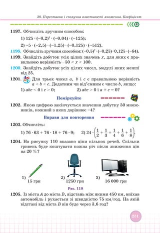38. Переставна і сполучна властивості множення. Коефіцієнт
231
231
1197. Обчисліть зручним способом:
1) 125 ∙ (–0,2)3
∙ (–0,04) ∙ (–125);
2) –5 ∙ (–2,5) ∙ (–1,25) ∙ (–0,125) ∙ (–512).
1198.		 Обчисліть зручним способом: (–0,5)2
∙ (–0,25) ∙ 0,125 ∙ (–64).
1199. Знайдіть добуток усіх цілих значень х, для яких є пра-
вильною нерівність –50  х  100.
1200. Знайдіть добуток усіх цілих чисел, модулі яких менші
від 25.
1201. Для трьох чисел а, b і с є правильною нерівність
а  b  с. Додатним чи від’ємним є число b, якщо:
1) аbс  0 і с  0; 			 2) аbс  0 і а + с = 0?
Поміркуйте
1202. Якою цифрою закінчується значення добутку 50 множ-
ників, кожний з яких дорівнює –4?
Вправи для повторення
1203. Обчисліть:
1) 76 ∙ 63 + 76 ∙ 18 + 76 ∙ 9; 2) 24 ∙
1
2
+
1
3
+
1
4
+
1
6
+
1
8
.
1204.		На рисунку 110 вказано ціни кількох речей. Скільки
гривень буде коштувати кожна річ після зниження цін
на 20 %?
15 грн
1)
1250 грн
2)
16 000 грн
3)
Рис. 110
1205. Із міста А до міста В, відстань між якими 450 км, виїхав
автомобіль і рухається зі швидкістю 75 км/год. На якій
відстані від міста В він буде через 3,6 год?
 