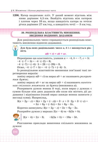 § 6. Множення і ділення раціональних чисел
232
39. РОЗПОДІЛЬНА ВЛАСТИВІСТЬ МНОЖЕННЯ.
ЗВЕДЕННЯ ПОДІБНИХ ДОДАНКІВ
Для раціональних чисел справджується розподільна влас-
тивість множення відносно додавання.
Для будь-яких раціональних чисел а, b і с виконується рів-
ність
a(b + с) = аb + ас.
Перевіримо цю властивість, узявши a = –4, b = –7, с = 5:
–4 ∙ (–7 + 5) = –4 ∙ (–2) = 8;
–4 ∙ (–7) + (–4) ∙ 5 = 28 + (–20) = 8.
Отже, –4 ∙ (–7 + 5) = –4 ∙ (–7) + (–4) ∙ 5.
Із розподільною властивістю множення пов’язані такі пе-
ретворення виразів:
заміну виразу a(b + с) на вираз ab + aс називають розкрит-
тям дужок;
заміну виразу ab + aс на вираз a(b + с) називають винесен-
ням спільного множника за дужки (множника a).
Розкривати дужки можна й тоді, коли вираз у дужках є
сумою більше ніж двох доданків або коли він містить дії до-
давання і віднімання (такий вираз завжди можна записати у
вигляді суми). Наприклад,
3(х + 2у – z) = 3(х + 2у + (– z)) = 3 ∙ х + 3 ∙ 2у + 3 ∙ (–z) =
= 3х + 6у + (–3z) = 3х + 6у – 3z.
Коротко записують: 3(х + 2у – z) = 3х + 6у – 3z.
Розкрийте дужки у виразах 2(х – 4) та –5(2a + b).
2(х – 4) = 2х – 8; –5(2а + b) = –10а – 5b.
Розглянемо приклади винесення спільного множника за
дужки:
1206.		Катер наздоганяє пліт. У даний момент відстань між
ними дорівнює 4,5 км. Знайдіть відстань між катером
і плотом через 10 хв, якщо швидкість катера за течією
річки дорівнює 27 км/год, а швидкість течії — 3 км/год.
 