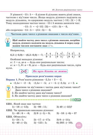 40. Ділення раціональних чисел
239
239
У рівності –15 : 5 = –3 ділене й дільник мають різні знаки,
часткою є від’ємне число. Якщо модуль діленого поділити на
модуль дільника, то одержимо модуль частки: |–15| : |5| = |–3|.
Тому знаходження частки чисел –15 і 5 можна записати так:
–15 : 5 = –(|–15| : |5|) = –(15 : 5) = –3,
або скорочено –15 : 5 = –(15 : 5) = –3.
Часткою двох чисел з різними знаками є число від’ємне.
Щоб знайти частку двох чисел з різними знаками, потрібно
модуль діленого поділити на модуль дільника й перед одер-
жаним числом поставити знак «–».
Наприклад,
6,3 : (–0,9) = –(6,3 : 0,9) = –7; –
4
9
:
4
5
= –
4
9
:
4
5
= –
4
9
∙
5
4
= –
5
9
.
Особливі випадки ділення:
a : 1 = a, де a — будь-яке раціональне число;
a : a = 1, 0 : a = 0, де a — будь-яке раціональне число, крім
нуля.
a : 0 На нуль дiлити не можна
Приклади розв’язання вправ
Вправа 1. Розв’язати рівняння –2,5х + 3 = –2.
–2,5х = –2 – 3; –2,5х = –5; х = –5 : (–2,5); х = 2.
1. Додатною чи від’ємною є частка двох від’ємних чисел?
Двох чисел з різними знаками?
2. Як знайти частку двох від’ємних чисел?
3. Як знайти частку двох чисел з різними знаками?
1251. Який знак має частка:
1) –18 : (–12); 		 2) –99 : 11;			 3) 40 : (–32)?
1252. Чи правильно виконано ділення:
1) –48 : 6 = –8; 2) 9 : (–1) = 9; 3) –18 : (–6) = 3?
1253. Обчисліть:
1) –24 : 1;			 2) –17 : (–17); 3) 0 : (–51);
4) –40 : (–2);			 5) –125 : 5;			 6) 203 : (–10).
 
