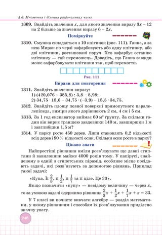 § 6. Множення і ділення раціональних чисел
248
1309. Знайдіть значення х, для якого значення виразу 3х – 12
на 2 більше за значення виразу 6 – 2х.
Поміркуйте
1310.		 Смужка складається з 10 клітинок (рис. 111). Ганна, а за
нею Мирон по черзі зафарбовують або одну клітинку, або
дві клітинки, розташовані поруч. Хто зафарбує останню
клітинку — той переможець. Доведіть, що Ганна завжди
може зафарбовувати клітинки так, щоб перемогти.
Рис. 111
Вправи для повторення
1311. Знайдіть значення виразу:
1) (420,076 – 385,8) : 3,8 – 8,98;
2) 34,75 ∙ 18,6 – 34,75 ∙ (–3,9) – 18,5 ∙ 34,75.
1312.		Знайдіть площу повної поверхні прямокутного парале-
лепіпеда, виміри якого дорівнюють 2 см, 4 см і 5 см.
1313. За 1 год екскаватор виймає 60 м3
ґрунту. За скільки го-
дин він вириє траншею завдовжки 140 м, завширшки 1 м
і завглибшки 1,5 м?
1314.		У парку росте 450 дерев. Липи становлять 0,2 кількості
всіх дерев і 90 % кількості осик. Скільки осик росте в парку?
Цікаво знати
Найпростіші рівняння вміли розв’язувати ще давні єгип-
тяни й вавилоняни майже 4000 років тому. У папірусі, знай-
деному в одній з єгипетських пірамід, особливе місце посіда-
ють задачі, які розв’язують за допомогою рівнянь. Приклад
такої задачі:
«Купа. Її
2
3
, її
1
2
, її
1
7
та її ціле. Це 33».
Якщо позначити «купу» — невідому величину — через x,
то за умовою задачі одержимо рівняння
2
3
х +
1
2
х +
1
7
х + х = 33.
У 7 класі ви почнете вивчати алгебру — розділ математи-
ки, у якому рівнянням і способам їх розв’язування приділено
значну увагу.
 