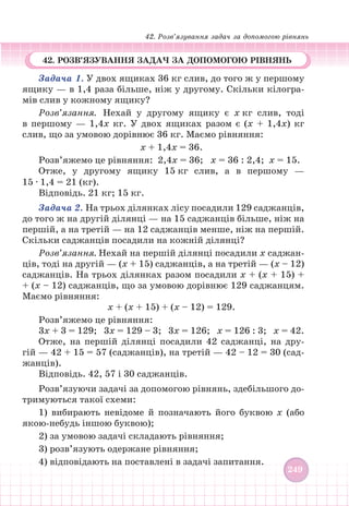 42. Розв’язування задач за допомогою рівнянь
249
249
42. РОЗВ’ЯЗУВАННЯ ЗАДАЧ ЗА ДОПОМОГОЮ РІВНЯНЬ
Задача 1. У двох ящиках 36 кг слив, до того ж у першому
ящику — в 1,4 раза більше, ніж у другому. Скільки кілогра-
мів слив у кожному ящику?
Розв’язання. Нехай у другому ящику є х кг слив, тоді
в першому — 1,4х кг. У двох ящиках разом є (х + 1,4х) кг
слив, що за умовою дорівнює 36 кг. Маємо рівняння:
х + 1,4х = 36.
Розв’яжемо це рівняння: 2,4х = 36; х = 36 : 2,4; х = 15.
Отже, у другому ящику 15 кг слив, а в першому —
15 ∙ 1,4 = 21 (кг).
Відповідь. 21 кг; 15 кг.
Задача 2. На трьох ділянках лісу посадили 129 саджанців,
до того ж на другій ділянці — на 15 саджанців більше, ніж на
першій, а на третій — на 12 саджанців менше, ніж на першій.
Скільки саджанців посадили на кожній ділянці?
Розв’язання. Нехай на першій ділянці посадили х саджан-
ців, тоді на другій — (х + 15) саджанців, а на третій — (х – 12)
саджанців. На трьох ділянках разом посадили х + (х + 15) +
+ (х – 12) саджанців, що за умовою дорівнює 129 саджанцям.
Маємо рівняння:
х + (х + 15) + (х – 12) = 129.
Розв’яжемо це рівняння:
3х + 3 = 129; 3х = 129 – 3; 3х = 126; х = 126 : 3; х = 42.
Отже, на першій ділянці посадили 42 саджанці, на дру-
гій — 42 + 15 = 57 (саджанців), на третій — 42 – 12 = 30 (сад-
жанців).
Відповідь. 42, 57 і 30 саджанців.
Розв’язуючи задачі за допомогою рівнянь, здебільшого до-
тримуються такої схеми:
1) вибирають невідоме й позначають його буквою х (або
якою-небудь іншою буквою);
2) за умовою задачі складають рівняння;
3) розв’язують одержане рівняння;
4) відповідають на поставлені в задачі запитання.
 