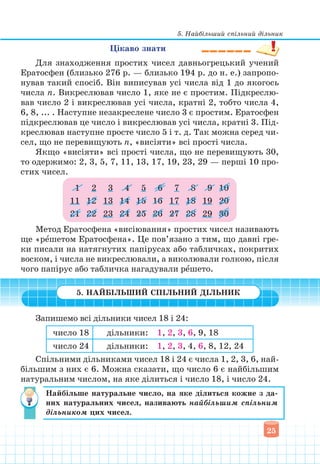 5. Найбільший спільний дільник
25
Цікаво знати
Для знаходження простих чисел давньогрецький учений
Ератосфен (близько 276 р. — близько 194 р. до н. е.) запропо-
нував такий спосіб. Він виписував усі числа від 1 до якогось
числа n. Викреслював число 1, яке не є простим. Підкреслю-
вав число 2 і викреслював усі числа, кратні 2, тобто числа 4,
6, 8, ... . Наступне незакреслене число 3 є простим. Ератосфен
підкреслював це число і викреслював усі числа, кратні 3. Під-
креслював наступне просте число 5 і т. д. Так можна серед чи-
сел, що не перевищують n, «висіяти» всі прості числа.
Якщо «висіяти» всі прості числа, що не перевищують 30,
то одержимо: 2, 3, 5, 7, 11, 13, 17, 19, 23, 29 — перші 10 про-
стих чисел.
1 2 3 4 5 6 7 8 9 10
11 12 13 14 15 16 17 18 19 20
21 22 23 24 25 26 27 28 29 30
Метод Ератосфена «висіювання» простих чисел називають
ще «рˆешетом Ератосфена». Це пов’язано з тим, що давні гре-
ки писали на натягнутих папірусах або табличках, покритих
воском, і числа не викреслювали, а виколювали голкою, після
чого папірус або табличка нагадували рˆешето.
5. НАЙБІЛЬШИЙ СПІЛЬНИЙ ДІЛЬНИК
Запишемо всі дільники чисел 18 i 24:
число 18 дільники: 1, 2, 3, 6, 9, 18
число 24 дільники: 1, 2, 3, 4, 6, 8, 12, 24
Спільними дільниками чисел 18 і 24 є числа 1, 2, 3, 6, най-
більшим з них є 6. Можна сказати, що число 6 є найбільшим
натуральним числом, на яке ділиться і число 18, і число 24.
Найбільше натуральне число, на яке ділиться кожне з да-
них натуральних чисел, називають найбільшим спільним
дільником цих чисел.
 