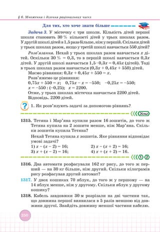 § 6. Множення і ділення раціональних чисел
250
Для тих, хто хоче знати більше
Задача 3. У містечку є три школи. Кількість дітей першої
школи становить 30 % кількості дітей у трьох школах разом.
Удругійшколідітейв1,5разабільше,ніжупершій.Скількидітей
у трьох школах разом, якщо у третій школі навчається 550 дітей?
Розв’язання. Нехай у трьох школах разом навчається х ді-
тей. Оскільки 30 % = 0,3, то в першій школі навчається 0,3х
дітей. У другій школі навчається 1,5 ∙ 0,3х = 0,45х (дітей). Тоді
в трьох школах разом навчається (0,3х + 0,45х + 550) дітей.
Маємо рівняння: 0,3х + 0,45х + 550 = х.
Розв’яжемо це рівняння:
0,75х + 550 = х; 0,75х – х = –550; –0,25х = –550;
х = –550 : (–0,25); х = 2200.
Отже, у трьох школах містечка навчається 2200 дітей.
Відповідь. 2200 дітей.
1. Як розв’язують задачі за допомогою рівнянь?
1315. Тетяна і Мар’яна купили разом 16 зошитів, до того ж
Тетяна купила на 2 зошити менше, ніж Мар’яна. Скіль-
ки зошитів купила Тетяна?
Нехай Тетяна купила х зошитів. Яке рівняння відповідає
умові задачі?
1) х – (х – 2) = 16;				 2) х – (х + 2) = 16;
3) х + (х – 2) = 16; 			 4) х + (х + 2) = 16.
2
.
1316. Два автомати розфасували 162 кг рису, до того ж пер-
ший — на 30 кг більше, ніж другий. Скільки кілограмів
рису розфасував другий автомат?
1317. У двох кошиках 70 яблук, до того ж у першому — на
14 яблук менше, ніж у другому. Скільки яблук у другому
кошику?
1318. Кабель завдовжки 30 м розрізали на дві частини так,
що довжина першої виявилася в 5 разів меншою від дов-
жини другої. Знайдіть довжину меншої частини кабелю.
 