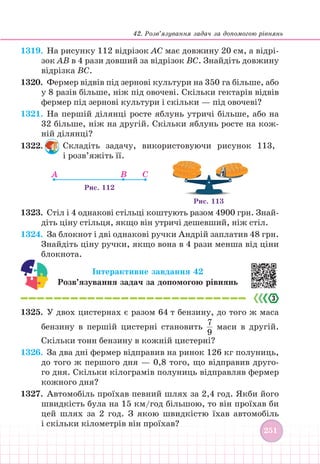 42. Розв’язування задач за допомогою рівнянь
251
251
1319. На рисунку 112 відрізок АС має довжину 20 см, а відрі-
зок АВ в 4 рази довший за відрізок ВС. Знайдіть довжину
відрізка ВС.
1320.		 Фермер відвів під зернові культури на 350 га більше, або
у 8 разів більше, ніж під овочеві. Скільки гектарів відвів
фермер під зернові культури і скільки — під овочеві?
1321. На першій ділянці росте яблунь утричі більше, або на
32 більше, ніж на другій. Скільки яблунь росте на кож-
ній ділянці?
1322. Складіть задачу, використовуючи рисунок 113,
і розв’яжіть її.
A B C
Рис. 112
Рис. 113
1323. Стіл і 4 однакові стільці коштують разом 4900 грн. Знай-
діть ціну стільця, якщо він утричі дешевший, ніж стіл.
1324. За блокнот і дві однакові ручки Андрій заплатив 48 грн.
Знайдіть ціну ручки, якщо вона в 4 рази менша від ціни
блокнота.
Інтерактивне завдання 42
Розв’язування задач за допомогою рівнянь
1325. У двох цистернах є разом 64 т бензину, до того ж маса
бензину в першій цистерні становить
7
9
маси в другій.
Скільки тонн бензину в кожній цистерні?
1326. За два дні фермер відправив на ринок 126 кг полуниць,
до того ж першого дня — 0,8 того, що відправив друго-
го дня. Скільки кілограмів полуниць відправляв фермер
кожного дня?
1327. Автомобіль проїхав певний шлях за 2,4 год. Якби його
швидкість була на 15 км/год більшою, то він проїхав би
цей шлях за 2 год. З якою швидкістю їхав автомобіль
і скільки кілометрів він проїхав?
 