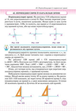 43. Перпендикулярні й паралельні прямі
255
255
43. ПЕРПЕНДИКУЛЯРНІ Й ПАРАЛЕЛЬНІ ПРЯМІ
Перпендикулярні прямі. На рисунку 118 зображено прямі
a і b, які перетинаються в точці О. При такому перетині утво-
рюється 4 кути, позначені дужками. Якщо один із цих кутів
є прямим (рис. 119), то кажуть, що прямі a і b перетинаються
під прямим кутом, або що вони перпендикулярні.
O
a
b
Рис. 118 Рис. 119
b
a
O
Рис. 120
A
C
B
O D
Дві прямі називають перпендикулярними, якщо вони пе-
ретинаються під прямим кутом.
Перпендикулярність прямих позначають значком «⊥», за-
писують: a ⊥ b. Цей запис читають так: «пряма a перпендику-
лярна до прямої b».
На рисунку 120 прямі АВ і СD перпендикулярні
(∠АОD = 90°). Оскільки кут CОD є розгорнутим, то його вели-
чина дорівнює 180°. Тоді ∠АОС = 180° – ∠АОD = 180° – 90° =
= 90°. Аналогічно можна встановити, що ∠CОB = ∠BОD = 90°.
Отже, усі чотири кути, що утворюються при перетині пер-
пендикулярних прямих, є прямими кутами.
Побудувати перпендикулярні прямі можна за допомогою ко-
синця. Нехай маємо деяку точку M та деяку пряму a. На рисун-
ках 121 і 122 показано, як через точку M провести пряму b, пер-
пендикулярну до прямої a, у двох можливих випадках: 1) точка
M належить прямій a; 2) точка M не належить цій прямій.
a
b
M
a
b
M
Рис. 121 Рис. 122
 