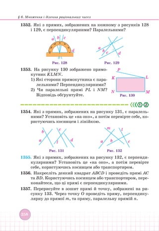 § 6. Множення і ділення раціональних чисел
258
1352. Які з прямих, зображених на кожному з рисунків 128
і 129, є перпендикулярними? Паралельними?
a b c
d
Рис. 128
a
b c d
Рис. 129
1353. На рисунку 130 зображено прямо-
кутник KLMN.
1) Які сторони прямокутника є пара-
лельними? Перпендикулярними?
2) Чи паралельні прямі PL і NM?
Відповідь обґрунтуйте.
2
.
1354. Які з прямих, зображених на рисунку 131, є паралель-
ними? Установіть це «на око», а потім перевірте себе, ко-
ристуючись косинцем і лінійкою.
a b
l
c
m
a
b
l
c
d
Рис. 131 Рис. 132
1355. Які з прямих, зображених на рисунку 132, є перпенди-
кулярними? Установіть це «на око», а потім перевірте
себе, користуючись косинцем або транспортиром.
1356. Накресліть деякий квадрат ABCD і проведіть прямі AC
та BD. Користуючись косинцем або транспортиром, пере-
конайтеся, що ці прямі є перпендикулярними.
1357. Перерисуйте в зошит прямі й точку, зображені на ри-
сунку 133. Через точку О проведіть пряму, перпендику-
лярну до прямої m, та пряму, паралельну прямій n.
M
L
P
K
N
Рис. 130
 