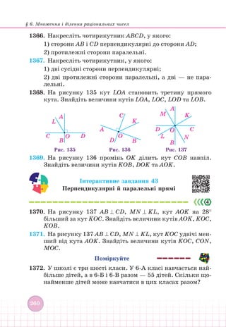 § 6. Множення і ділення раціональних чисел
260
1366.		 Накресліть чотирикутник АВСD, у якого:
1) сторони АВ і СD перпендикулярні до сторони АD;
2) протилежні сторони паралельні.
1367. Накресліть чотирикутник, у якого:
1) дві сусідні сторони перпендикулярні;
2) дві протилежні сторони паралельні, а дві — не пара-
лельні.
1368. На рисунку 135 кут LОА становить третину прямого
кута. Знайдіть величини кутів LОА, LОС, LОD та LОВ.
O D
B
C
L
O
D
A
A C
K
B
O
A
M K
C
N
B
L
D
Рис. 135 Рис. 136 Рис. 137
1369. На рисунку 136 промінь ОK ділить кут СОВ навпіл.
Знайдіть величини кутів KОВ, DОK та АОK.
Інтерактивне завдання 43
Перпендикулярні й паралельні прямі
1370. На рисунку 137 АВ ⊥ СD, MN ⊥ KL, кут АОK на 28°
більший за кут KОС. Знайдіть величини кутів АОK, KОС,
KОВ.
1371. На рисунку 137 АВ ⊥ СD, MN ⊥ KL, кут KОС удвічі мен-
ший від кута АОK. Знайдіть величини кутів KОС, СОN,
МОС.
Поміркуйте
1372. У школі є три шості класи. У 6-А класі навчається най-
більше дітей, а в 6-Б і 6-В разом — 55 дітей. Скільки що-
найменше дітей може навчатися в цих класах разом?
 
