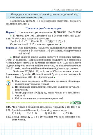 5. Найбільший спільний дільник
27
Якщо два числа мають спільний дільник, відмінний від 1,
то вони не є взаємно простими.
Наприклад, числа 6 і 10 не є взаємно простими, бо мають
спільний дільник 2.
Приклади розв’язання вправ
Вправа 1. Чи є взаємно простими числа: 1) 270 і 921; 2) 42 і 115?
1) Числа 270 і 921 діляться на 3 (мають спільний діль­
ник 3), тому не є взаємно простими.
2) 42 = 2 ∙ 3 ∙ 7; 115 = 5 ∙ 23. НСД(42; 115) = 1.
Отже, числа 42 і 115 є взаємно простими.
Вправа 2. Яку найбільшу кількість однакових букетів можна
скласти з 24 волошок і 32 ромашок, використавши
всі квіти?
Нехай із даних квітів можна скласти k однакових букетів.
Тоді і 24 волошки, і 32 ромашки можна розділити на k однакових
частин. Отже, числа 24 і 32 мають ділитися на k. Щоб розв’язати
задачу, потрібно знайти найбільше число, на яке діляться числа
24 і 32, тобто знайти найбільший спільний дільник цих чисел.
Оскільки НСД(24; 32) = 8, то найбільше можна скласти
8 однакових букетів. (Кожний такий букет складатиметься із
24 : 8 = 3 волошок і 32 : 8 = 4 ромашок.)
1. Яке число називають найбільшим спільним дільником
кількох натуральних чисел?
2. Як шукають найбільший спільний дільник натураль-
них чисел?
3. Чому дорівнює НСД(а; b), якщо число а є дільником
числа b?
4. Які числа називають взаємно простими?
128. Чи є число 3 спільним дільником чисел: 27 і 45; 18 і 44?
129. Знайдіть найбільший спільний дільник чисел:
1) 2 і 8; 2) 15 і 3; 3) 10 і 15;			 4) 7 і 10.
130. Серед чисел 2, 9, 15 і 20 укажіть усі пари взаємно про-
стих чисел.
 