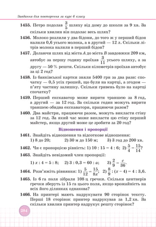Завдання для повторення за курс 6 класу
284
1455.		Петро подолав
3
5
шляху від дому до школи за 9 хв. За
скільки хвилин він подолає весь шлях?
1456.		 Молоко розлили у два бідони, до того ж у перший бідон
налили 0,6 усього молока, а в другий — 12 л. Скільки лі-
трів молока налили в перший бідон?
1457.		 Долаючи шлях від міста А до міста В завдовжки 209 км,
автобус за першу годину проїхав
3
11
усього шляху, а за
другу — 50 % решти. Скільки кілометрів проїхав автобус
за ці 2 год?
1458. Із банківської картки зняли 5400 грн за два рази: спо-
чатку — 0,5 усіх грошей, що були на картці, а згодом —
п’яту частину залишку. Скільки гривень було на картці
спочатку?
1459.		Перший екскаватор може вирити траншею за 8 год,
а другий — за 12 год. За скільки годин можуть вирити
траншею обидва екскаватори, працюючи разом?
1460.		Два майстри, працюючи разом, можуть викласти стіну
за 12 год. За який час може викласти цю стіну перший
майстер, якщо другий може це зробити за 20 год?
Відношення і пропорції
1461. Знайдіть відношення та відсоткове відношення:
1) 8 до 20;		 2) 30 м до 150 м; 3) 3 год до 200 хв.
1462.		 Чи є пропорцією рівність: 1) 10 : 15 = 4 : 6; 2)
5
4
=
15
14  
?
1463. Знайдіть невідомий член пропорції:
1) х : 4 = 5 : 8; 2) 3 : 0,3 = 60 : а; 3)
2
9
=
с
36
.
1464.		 Розв’яжіть рівняння: 1)
5
12
=
15
8х
; 2)
8
9
: (х – 4) = 4 : 3,6.
1465. Із 6 га поля зібрали 108 ц гречки. Скільки центнерів
гречки зберуть із 15 га цього поля, якщо врожайність на
всіх його ділянках однакова?
1466.		На принтері мають надрукувати 90 сторінок тексту.
Перші 18 сторінок принтер надрукував за 1,2 хв. За
скільки хвилин принтер надрукує решту сторінок?
 