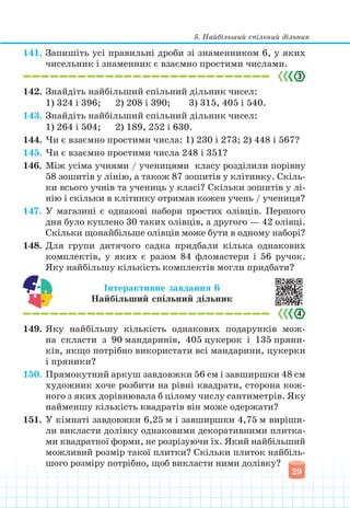 5. Найбільший спільний дільник
29
141. Запишіть усі правильні дроби зі знаменником 6, у яких
чисельник і знаменник є взаємно простими числами.
142. Знайдіть найбільший спільний дільник чисел:
1) 324 і 396;		 2) 208 і 390;			 3) 315, 405 і 540.
143. Знайдіть найбільший спільний дільник чисел:
1) 264 і 504;		 2) 189, 252 і 630.
144. Чи є взаємно простими числа: 1) 230 і 273; 2) 448 і 567?
145. Чи є взаємно простими числа 248 і 351?
146. Між усіма учнями / ученицями класу розділили порівну
58 зошитів у лінію, а також 87 зошитів у клітинку. Скіль-
ки всього учнів та учениць у класі? Скільки зошитів у лі-
нію і скільки в клітинку отримав кожен учень / учениця?
147. У магазині є однакові набори простих олівців. Першого
дня було куплено 30 таких олівців, а другого — 42 олівці.
Скільки щонайбільше олівців може бути в одному наборі?
148. Для групи дитячого садка придбали кілька однакових
комплектів, у яких є разом 84 фломастери і 56 ручок.
Яку найбільшу кількість комплектів могли придбати?
Інтерактивне завдання 6
Найбільший спільний дільник
149. Яку найбільшу кількість однакових подарунків мож-
на скласти з 90 мандаринів, 405 цукерок і 135 пряни-
ків, якщо потрібно використати всі мандарини, цукерки
і пряники?
150. Прямокутний аркуш завдовжки 56 см і завширшки 48 см
художник хоче розбити на рівні квадрати, сторона кож-
ного з яких дорівнювала б цілому числу сантиметрів. Яку
найменшу кількість квадратів він може одержати?
151. У кімнаті завдовжки 6,25 м і завширшки 4,75 м виріши-
ли викласти долівку однаковими декоративними плитка-
ми квадратної форми, не розрізуючи їх. Який найбільший
можливий розмір такої плитки? Скільки плиток найбіль-
шого розміру потрібно, щоб викласти ними долівку?
 