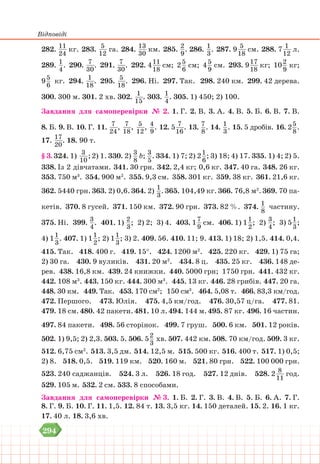 Відповіді
294
282. 11
24
кг. 283. 5
12
га. 284. 13
30
км. 285. 2
9
. 286. 1
3
. 287. 9 5
18
см. 288. 7 1
12
л.
289. 1
4
. 290. 7
30
. 291. 7
30
. 292. 411
18
см; 25
6
см; 45
9
см. 293. 917
18
кг; 102
9
кг;
95
6
кг. 294. 1
18
. 295. 5
18
. 296. Ні. 297. Так. 298. 240 км. 299. 42 дерева.
300. 300 м. 301. 2 хв. 302. 1
15
. 303. 1
4
. 305. 1) 450; 2) 100.
Завдання для самоперевірки № 2. 1. Г. 2. В. 3. А. 4. В. 5. Б. 6. В. 7. В.
8. Б. 9. В. 10. Г. 11. 7
24
, 7
18
, 5
12
, 4
9
. 12. 5 7
16
. 13. 7
8
. 14. 1
3
. 15. 5 дробів. 16. 25
8
.
17. 17
20
. 18. 90 т.
§ 3. 324. 1) 3
10
;2) 1. 330. 2) 3
8
b; 3
5
. 334. 1) 7; 2) 21
6
; 3) 18; 4) 17. 335. 1) 4; 2) 5.
338. Із 2 дівчатами. 341. 30 грн. 342. 2,4 кг; 0,6 кг. 347. 40 га. 348. 26 кг.
353. 750 м3
. 354. 900 м2
. 355. 9,3 см. 358. 301 кг. 359. 38 кг. 361. 21,6 кг.
362. 5440 грн. 363. 2) 0,6. 364. 2) 1
3
. 365. 104,49 кг. 366. 76,8 м2
. 369. 70 па-
кетів. 370. 8 гусей. 371. 150 км. 372. 90 грн. 373. 82 %. 374. 1
8
частину.
375. Ні. 399. 3
4
. 401. 1) 2
3
; 2) 2; 3) 4. 403. 17
9
см. 406. 1) 11
2
; 2) 3
4
; 3) 51
3
;
4) 11
3
. 407. 1) 11
2
; 2) 11
3
; 3) 2. 409. 56. 410. 11; 9. 413. 1) 18; 2) 1,5. 414. 0,4.
415. Так. 418. 400 г. 419. 15°. 424. 1200 м2
. 425. 220 кг. 429. 1) 75 га;
2) 30 га. 430. 9 вуликів. 431. 20 м2
. 434. 8 ц. 435. 25 кг. 436. 148 де-
рев. 438. 16,8 км. 439. 24 книжки. 440. 5000 грн; 1750 грн. 441. 432 кг.
442. 108 м3
. 443. 150 кг. 444. 300 м3
. 445. 13 кг. 446. 28 грибів. 447. 20 га.
448. 30 км. 449. Так. 453. 170 см2
; 150 см3
. 464. 5,08 т. 466. 83,3 км/год.
472. Першого. 473. Юлія. 475. 4,5 км/год. 476. 30,57 ц/га. 477. 81.
479. 18 см.480. 42 пакети.481. 10 л.494. 144 м.495. 87 кг. 496. 16 частин.
497. 84 пакети. 498. 56 сторінок. 499. 7 груш. 500. 6 км. 501. 12 років.
502. 1) 9,5; 2) 2,3. 503. 5. 506. 52
3
хв. 507. 442 км. 508. 70 км/год. 509. 3 кг.
512. 6,75 см2
. 513. 3,5 дм. 514. 12,5 м. 515. 500 кг. 516. 400 т. 517. 1) 0,5;
2) 8. 518. 0,5. 519. 119 км. 520. 160 м. 521. 80 грн. 522. 100 000 грн.
523. 240 саджанців. 524. 3 л. 526. 18 год. 527. 12 днів. 528. 2 8
11
год.
529. 105 м. 532. 2 см. 533. 8 способами.
Завдання для самоперевірки № 3. 1. Б. 2. Г. 3. В. 4. В. 5. Б. 6. А. 7. Г.
8. Г. 9. Б. 10. Г. 11. 1,5. 12. 84 т. 13. 3,5 кг. 14. 150 деталей. 15. 2. 16. 1 кг.
17. 40 л. 18. 3,6 хв.
 