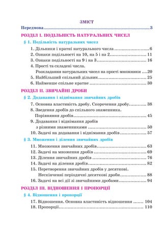 ЗМІСТ
Передмова.........................................................................................3
РОЗДІЛ І. ПОДІЛЬНІСТЬ НАТУРАЛЬНИХ ЧИСЕЛ
§ 1. Подільність натуральних чисел
1. Дільники і кратні натурального числа.........................6
2. Ознаки подільності на 10, на 5 і на 2.......................... 11
3. Ознаки подільності на 9 і на 3................................... 16
4. Прості та складені числа.
Розкладання натуральних чисел на прості множники.....20
5. Найбільший спільний дільник.................................. 25
6. Найменше спільне кратне........................................ 30
РОЗДІЛ II. ЗВИЧАЙНІ ДРОБИ
§ 2. Додавання і віднімання звичайних дробів
7. Основна властивість дробу. Скорочення дробу............ 38
8. Зведення дробів до спільного знаменника.
Порівняння дробів................................................... 45
9. Додавання і віднімання дробів
з різними знаменниками......................................... 50
10. Задачі на додавання і віднімання дробів................... 57
§ 3. Множення і ділення звичайних дробів
11. Множення звичайних дробів................................... 63
12. Задачі на множення дробів..................................... 69
13. Ділення звичайних дробів...................................... 76
14. Задачі на ділення дробів......................................... 82
15. Перетворення звичайних дробів у десяткові.
Нескінченні періодичні десяткові дроби................... 88
16. Задачі на всі дії зі звичайними дробами.................... 94
РОЗДІЛ III. ВІДНОШЕННЯ І ПРОПОРЦІЇ
§ 4. Відношення і пропорції
17. Відношення. Основна властивість відношення........ 104
18. Пропорції........................................................... 110
 
