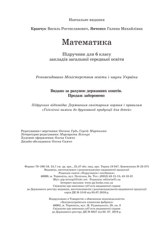 Навчальне видання
Кравчук Василь Ростиславович, Янченко Галина Михайлівна
Математика
Підручник для 6 класу
закладів загальної середньої освіти
Рекомендовано Міністерством освіти і науки України
Видано за рахунок державних коштів.
Продаж заборонено
Підручник відповідає Державним санітарним нормам і правилам
«Гігієнічні вимоги до друкованої продукції для дітей»
Редагування і верстання: Оксана Гудь, Сергій Мартинюк
Літературне редагування: Маргарита Більчук
Художнє оформлення: Олена Сажко
Дизайн обкладинки: Олена Сажко
Формат 70×100/16. 24,7 ум. др. арк., 25,47 обл.-вид. арк. Тираж 18 047. Замовлення № 23-375
Видавець, виготовлювач і розповсюджувач видавничої продукції
Редакція газети «Підручники і посібники»
46000, м. Тернопіль, вул. Поліська, 6а. Тел.: (0352) 43-15-15; 43-10-31
Збут: pip.ternopil@ukr.net Редакція: editoria@i.ua
Інтернет-магазин: www.pp-books.com.ua
Свідоцтво про внесення суб’єкта видавничої справи
до Державного реєстру видавців, виготовлювачів і розповсюджувачів видавничої продукції
серія ДК № 5143 від 05.07.2016 р.
Віддруковано в Товаристві з обмеженою відповідальністю
«Західноукраїнська книжкова фабрика»
46002, м. Тернопіль, вул. М. Рудницького, 28, кв. 3
Свідоцтво про внесення суб’єкта видавничої справи
до Державного реєстру ДК № 6827 від 02. 07. 2019 р.
 