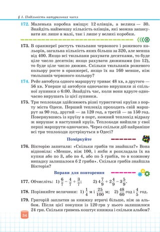 § 1. Подільність натуральних чисел
34
172. Маленька коробка вміщує 12 олівців, а велика — 30.
Знайдіть найменшу кількість олівців, які можна запаку-
вати як лише в малі, так і лише у великі коробки.
173. В оранжереї ростуть тюльпани червоного і рожевого ко-
льорів, загальна кількість яких більша за 320, але менша
від 400. Якщо всі тюльпани рахувати десятками, то буде
ціле число десятків; якщо рахувати дюжинами (по 12),
то буде ціле число дюжин. Скільки тюльпанів рожевого
кольору росте в оранжереї, якщо їх на 160 менше, ніж
тюльпанів червоного кольору?
174. Рейс автобуса одного маршруту триває 48 хв, а другого —
56 хв. Уперше ці автобуси одночасно вирушили зі спіль-
ної зупинки о 6:00. Знайдіть час, коли вони вдруге одно-
часно вирушать із цієї зупинки.
175. Три теплоходи здійснюють різні туристичні круїзи з пор-
ту міста Одеси. Перший теплохід проходить свій марш-
рут за 90 год, другий — за 120 год, а третій — за 150 год.
Повернувшись із круїзу в порт, кожний теплохід відразу
ж вирушає в наступний круїз. Теплоходи вийшли у свої
перші маршрути одночасно. Через скільки діб найраніше
всі три теплоходи зустрінуться в Одесі?
Поміркуйте
176. Вікторію запитали: «Скільки грибів ти знайшла?» Вона
відповіла: «Менше, ніж 100, і якби я розкладала їх на
купки або по 3, або по 4, або по 5 грибів, то в кожному
випадку залишалося б 2 гриби». Скільки грибів знайшла
Вікторія?
Вправи для повторення
177. Обчисліть: 1)
6
7
–
4
7
+
3
7
; 2) 4
7
9
+ 2
4
9
– 3
5
9
.
178. Порівняйте величини: 1)
1
4
м і
25
100
м; 2)
48
60
год і
4
5
год.
179. Григорій заплатив за книжку втричі більше, ніж за аль-
бом. Після цієї покупки із 120 грн у нього залишилося
24 грн. Скільки гривень коштує книжка і скільки альбом?
 