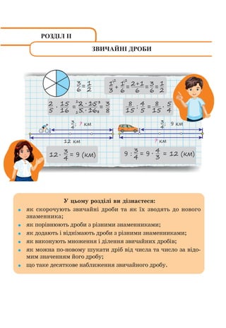 У цьому розділі ви дізнаєтеся:
як скорочують звичайні дроби та як їх зводять до нового
знаменника;
як порівнюють дроби з різними знаменниками;
як додають і віднімають дроби з різними знаменниками;
як виконують множення і ділення звичайних дробів;
як можна по-новому шукати дріб від числа та число за відо-
мим значенням його дробу;
що таке десяткове наближення звичайного дробу.
РОЗДІЛ ІІ
ЗВИЧАЙНІ ДРОБИ
 