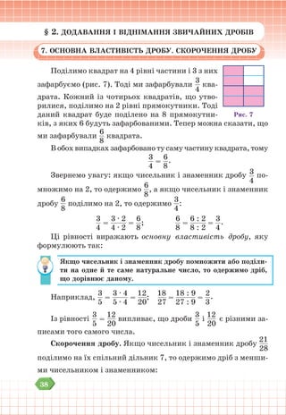 38
§ 2. ДОДАВАННЯ І ВІДНІМАННЯ ЗВИЧАЙНИХ ДРОБІВ
7. ОСНОВНА ВЛАСТИВІСТЬ ДРОБУ. СКОРОЧЕННЯ ДРОБУ
Поділимо квадрат на 4 рівні частини і 3 з них
зафарбуємо (рис. 7). Тоді ми зафарбували
3
4
ква-
драта. Кожний із чотирьох квадратів, що утво-
рилися, поділимо на 2 рівні прямокутники. Тоді
даний квадрат буде поділено на 8 прямокутни-
ків, з яких 6 будуть зафарбованими. Тепер можна сказати, що
ми зафарбували
6
8
квадрата.
В обох випадках зафарбовано ту саму частину квадрата, тому
3
4
=
6
8
.
Звернемо увагу: якщо чисельник і знаменник дробу 3
4
по-
множимо на 2, то одержимо
6
8
, а якщо чисельник і знаменник
дробу
6
8
поділимо на 2, то одержимо
3
4
:
3
4
=
3 ∙ 2
4 ∙ 2
=
6
8
;
6
8
=
6 : 2
8 : 2
=
3
4
.
Ці рівності виражають основну властивість дробу, яку
формулюють так:
Якщо чисельник і знаменник дробу помножити або поділи-
ти на одне й те саме натуральне число, то одержимо дріб,
що дорівнює даному.
Наприклад,
3
5
=
3 ∙ 4
5 ∙ 4
=
12
20
;
18
27
=
18 : 9
27 : 9
=
2
3
.
Із рівності
3
5
=
12
20
випливає, що дроби
3
5
і
12
20
є різними за-
писами того самого числа.
Скорочення дробу. Якщо чисельник і знаменник дробу
21
28
поділимо на їх спільний дільник 7, то одержимо дріб з менши-
ми чисельником і знаменником:
Рис. 7
 